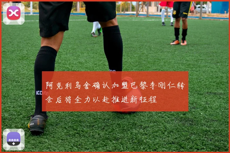阿克利乌舍确认加盟巴黎李刚仁转会后将全力以赴推进新征程