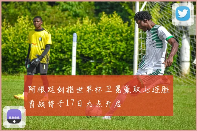 阿根廷剑指世界杯卫冕豪取七连胜首战将于17日九点开启
