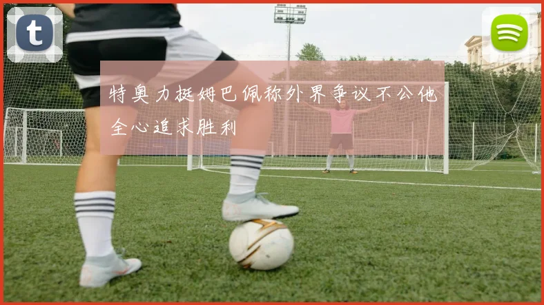 特奥力挺姆巴佩称外界争议不公他全心追求胜利