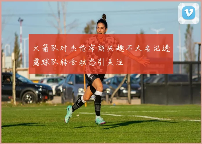 火箭队对杰伦布朗兴趣不大名记透露球队转会动态引关注