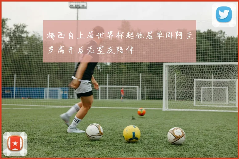 梅西自上届世界杯起独居单间阿圭罗离开后无室友陪伴
