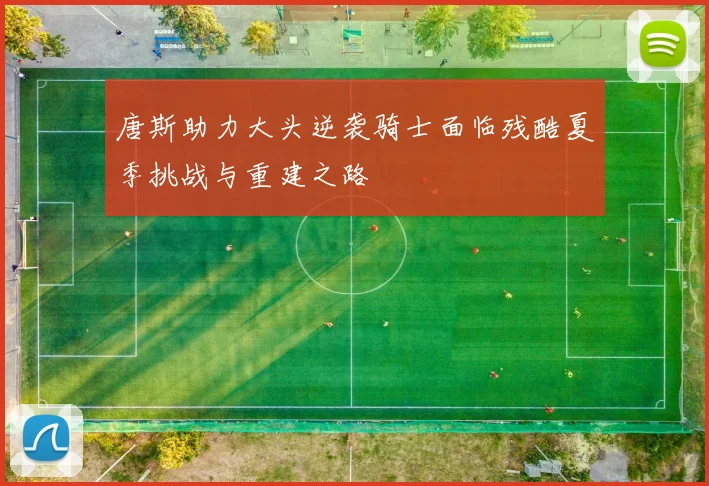 唐斯助力大头逆袭骑士面临残酷夏季挑战与重建之路