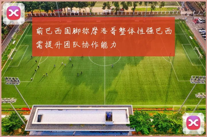 前巴西国脚称摩洛哥整体性强巴西需提升团队协作能力