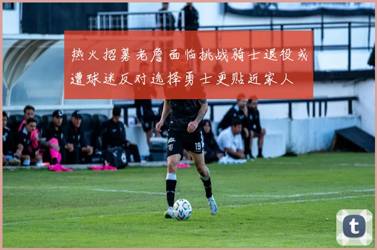 热火招募老詹面临挑战骑士退役或遭球迷反对选择勇士更贴近家人