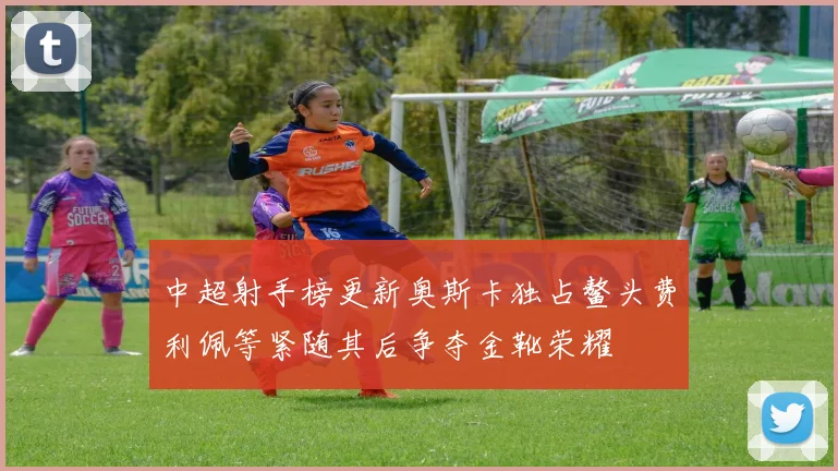 中超射手榜更新奥斯卡独占鳌头费利佩等紧随其后争夺金靴荣耀