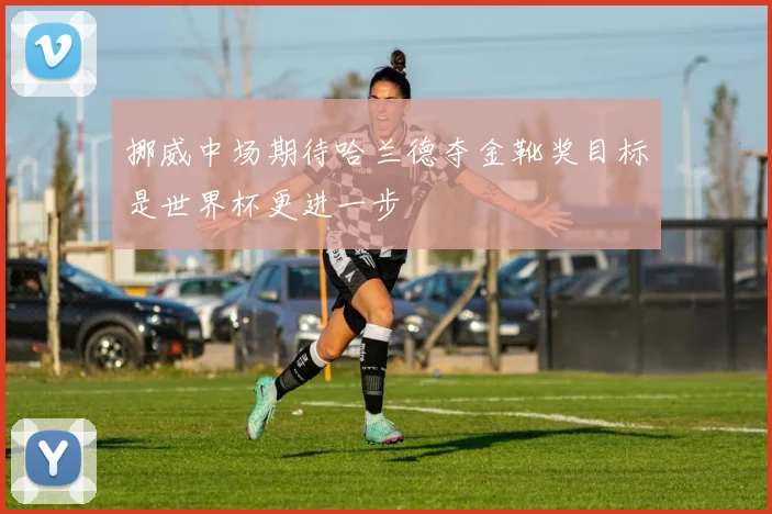 挪威中场期待哈兰德夺金靴奖目标是世界杯更进一步