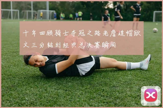 十年回顾骑士夺冠之路老詹追帽欧文三分铭刻经典总决赛瞬间