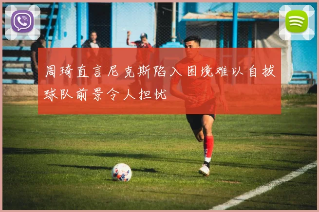 周琦直言尼克斯陷入困境难以自拔球队前景令人担忧