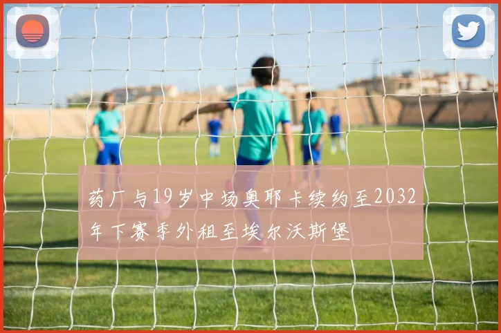 药厂与19岁中场奥耶卡续约至2032年下赛季外租至埃尔沃斯堡