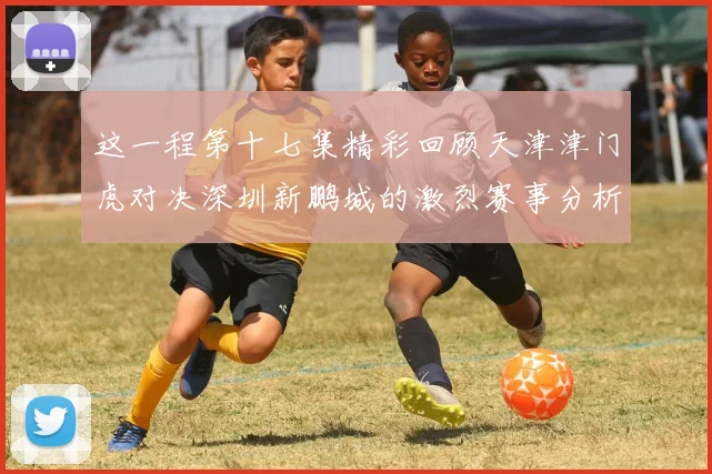 这一程第十七集精彩回顾天津津门虎对决深圳新鹏城的激烈赛事分析与亮点解读