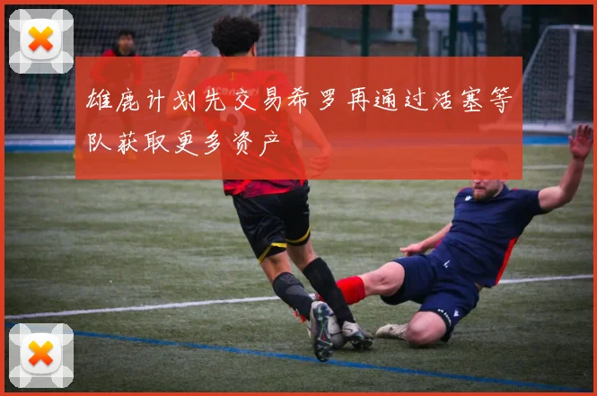 雄鹿计划先交易希罗再通过活塞等队获取更多资产